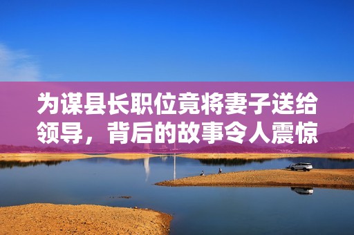 为谋县长职位竟将妻子送给领导，背后的故事令人震惊