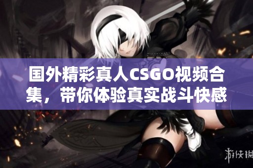 国外精彩真人CSGO视频合集，带你体验真实战斗快感