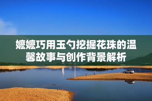 嬷嬷巧用玉勺挖掘花珠的温馨故事与创作背景解析