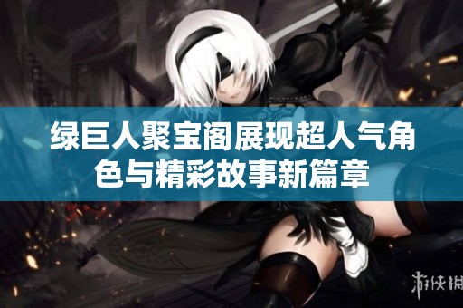 绿巨人聚宝阁展现超人气角色与精彩故事新篇章