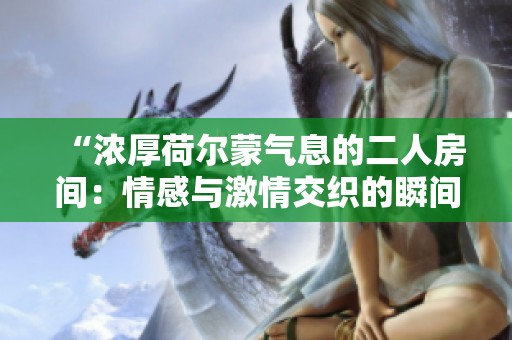 “浓厚荷尔蒙气息的二人房间：情感与激情交织的瞬间”