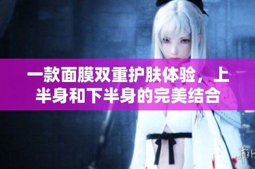 一款面膜双重护肤体验，上半身和下半身的完美结合