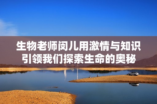 生物老师闵儿用激情与知识引领我们探索生命的奥秘