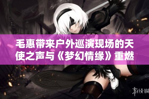 毛惠带来户外巡演现场的天使之声与《梦幻情缘》重燃经典