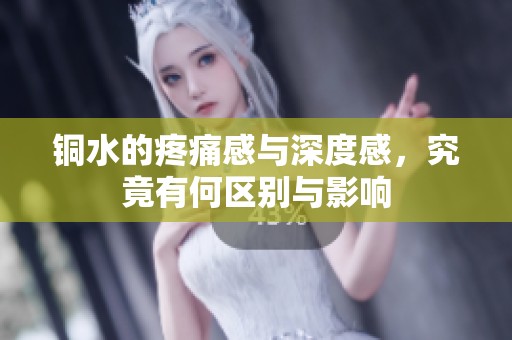 铜水的疼痛感与深度感，究竟有何区别与影响