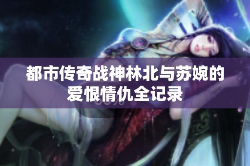 都市传奇战神林北与苏婉的爱恨情仇全记录