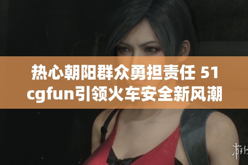 热心朝阳群众勇担责任 51cgfun引领火车安全新风潮