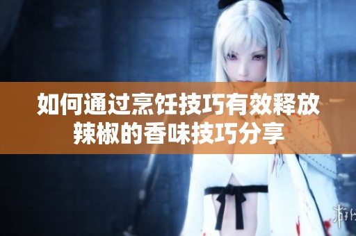 如何通过烹饪技巧有效释放辣椒的香味技巧分享