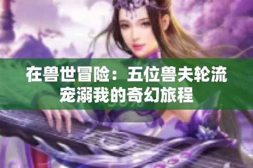 在兽世冒险：五位兽夫轮流宠溺我的奇幻旅程