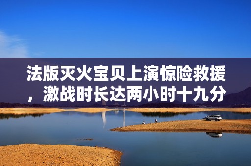 法版灭火宝贝上演惊险救援，激战时长达两小时十九分钟