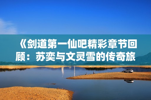 《剑道第一仙吧精彩章节回顾：苏奕与文灵雪的传奇旅程》
