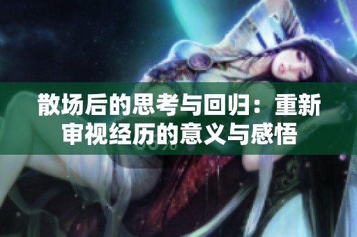 散场后的思考与回归：重新审视经历的意义与感悟