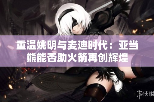 重温姚明与麦迪时代：亚当熊能否助火箭再创辉煌