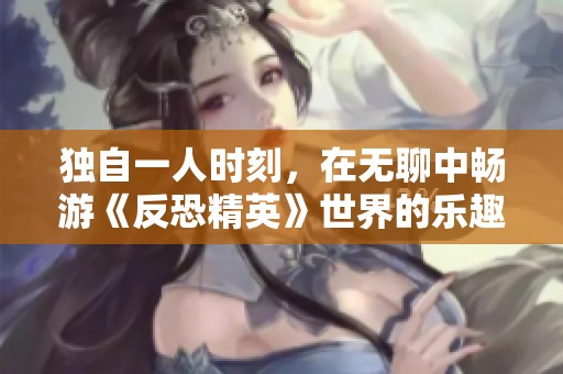 独自一人时刻，在无聊中畅游《反恐精英》世界的乐趣