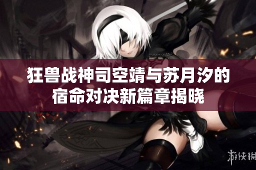 狂兽战神司空靖与苏月汐的宿命对决新篇章揭晓