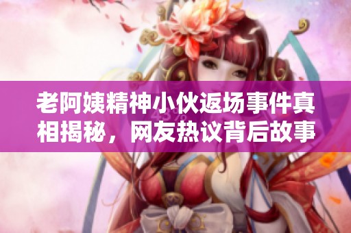 老阿姨精神小伙返场事件真相揭秘，网友热议背后故事
