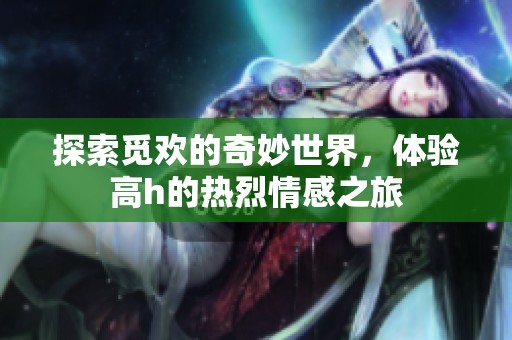 探索觅欢的奇妙世界，体验高h的热烈情感之旅