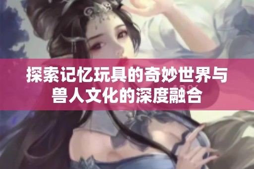 探索记忆玩具的奇妙世界与兽人文化的深度融合