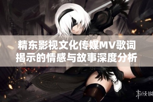 精东影视文化传媒MV歌词揭示的情感与故事深度分析