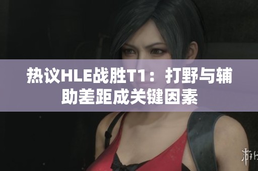 热议HLE战胜T1：打野与辅助差距成关键因素