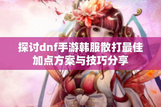 探讨dnf手游韩服散打最佳加点方案与技巧分享