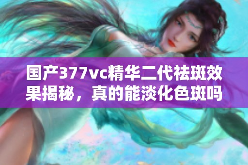 国产377vc精华二代祛斑效果揭秘，真的能淡化色斑吗