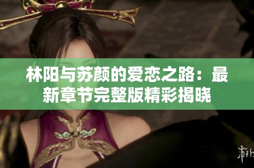 林阳与苏颜的爱恋之路：最新章节完整版精彩揭晓