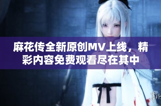 麻花传全新原创MV上线，精彩内容免费观看尽在其中