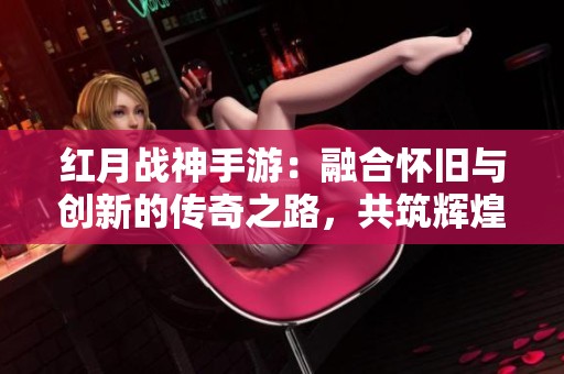 红月战神手游：融合怀旧与创新的传奇之路，共筑辉煌虚拟世界