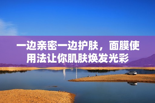 一边亲密一边护肤，面膜使用法让你肌肤焕发光彩