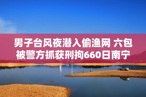男子台风夜潜入偷渔网 六包被警方抓获刑拘660日南宁北海