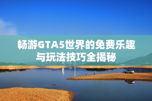 畅游GTA5世界的免费乐趣与玩法技巧全揭秘