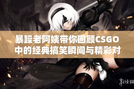 暴躁老阿姨带你回顾CSGO中的经典搞笑瞬间与精彩对决