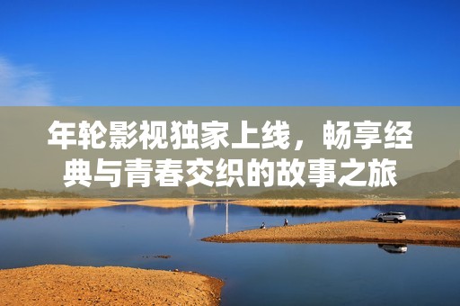 年轮影视独家上线，畅享经典与青春交织的故事之旅