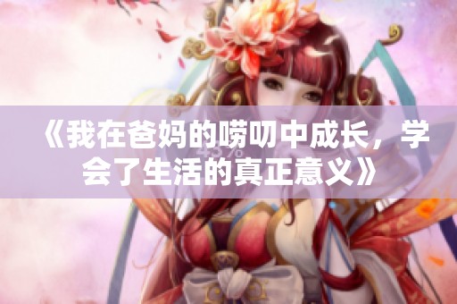 《我在爸妈的唠叨中成长，学会了生活的真正意义》