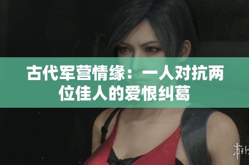 古代军营情缘：一人对抗两位佳人的爱恨纠葛