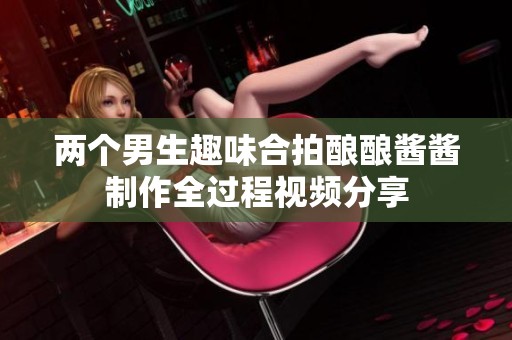 两个男生趣味合拍酿酿酱酱制作全过程视频分享