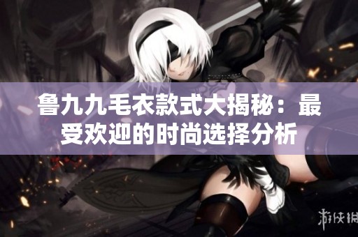 鲁九九毛衣款式大揭秘：最受欢迎的时尚选择分析