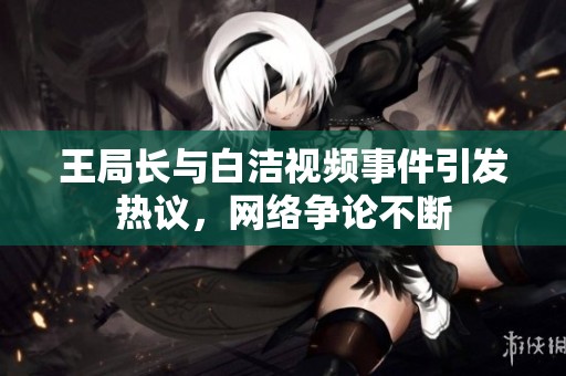 王局长与白洁视频事件引发热议，网络争论不断