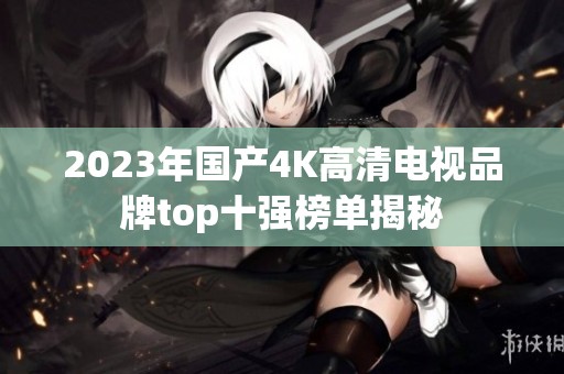 2023年国产4K高清电视品牌top十强榜单揭秘