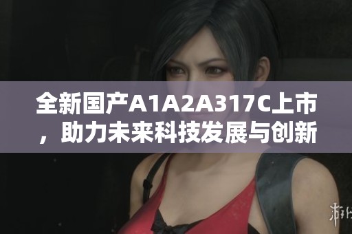 全新国产A1A2A317C上市，助力未来科技发展与创新