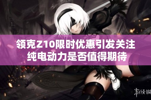 领克Z10限时优惠引发关注 纯电动力是否值得期待