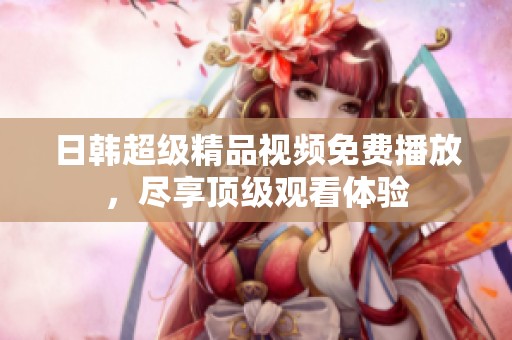 日韩超级精品视频免费播放，尽享顶级观看体验
