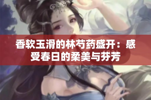 香软玉滑的林芍药盛开：感受春日的柔美与芬芳