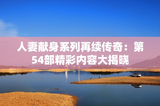 人妻献身系列再续传奇：第54部精彩内容大揭晓