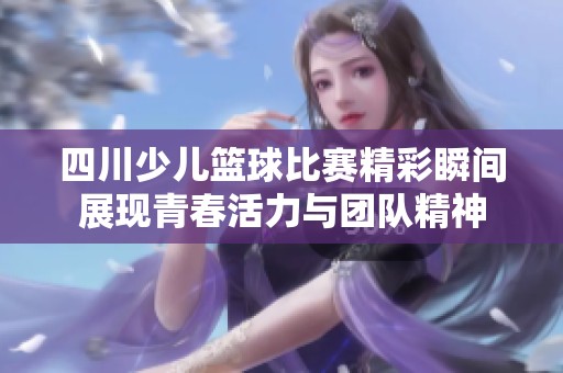 四川少儿篮球比赛精彩瞬间展现青春活力与团队精神
