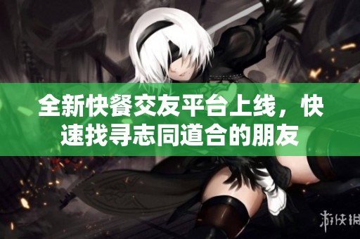 全新快餐交友平台上线，快速找寻志同道合的朋友