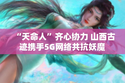 “天命人”齐心协力 山西古迹携手5G网络共抗妖魔