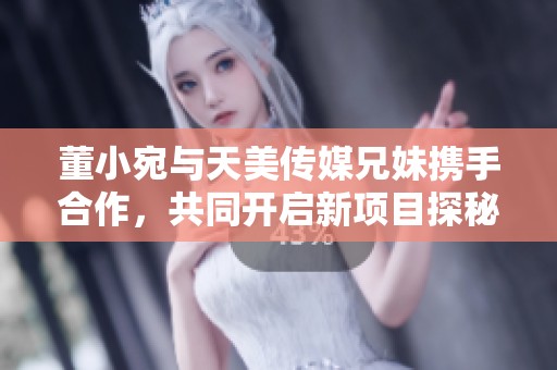 董小宛与天美传媒兄妹携手合作，共同开启新项目探秘