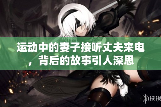 运动中的妻子接听丈夫来电，背后的故事引人深思